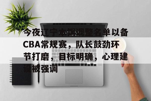 今夜辽宁本钢调整名单以备CBA常规赛，队长鼓劲环节打磨，目标明确，心理建设被强调的简单介绍-lol官网直播平台