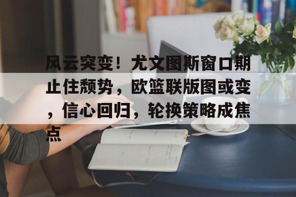 风云突变！尤文图斯窗口期止住颓势，欧篮联版图或变，信心回归，轮换策略成焦点的简单介绍-lol官网直播赛事